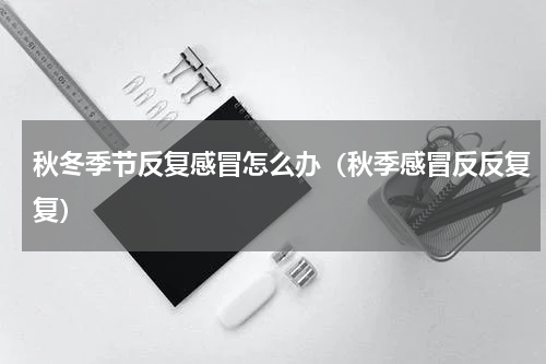 秋冬季节反复感冒怎么办（秋季感冒反反复复）
