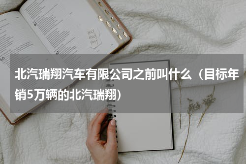 北汽瑞翔汽车有限公司之前叫什么（目标年销5万辆的北汽瑞翔）