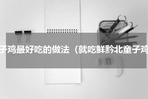 童子鸡最好吃的做法（就吃鲜黔北童子鸡）