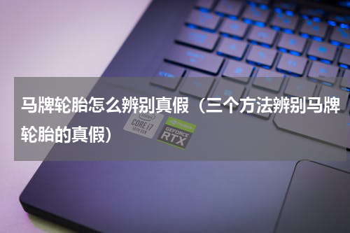 马牌轮胎怎么辨别真假（三个方法辨别马牌轮胎的真假）
