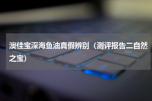 澳佳宝深海鱼油真假辨别（测评报告二自然之宝）