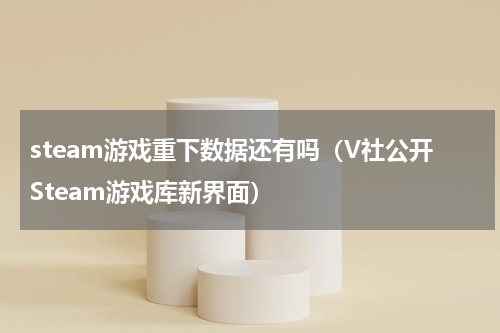 steam游戏重下数据还有吗（V社公开Steam游戏库新界面）