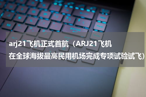 arj21飞机正式首航（ARJ21飞机在全球海拔最高民用机场完成专项试验试飞）