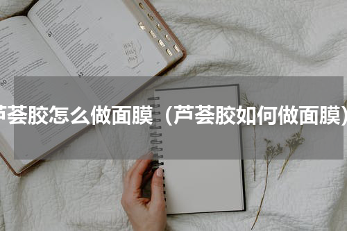 芦荟胶怎么做面膜（芦荟胶如何做面膜）