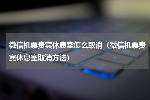 微信机票贵宾休息室怎么取消（微信机票贵宾休息室取消方法）