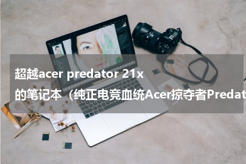 超越acer predator 21x的笔记本（纯正电竞血统Acer掠夺者Predator）