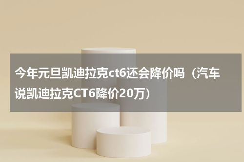 今年元旦凯迪拉克ct6还会降价吗（汽车说凯迪拉克CT6降价20万）