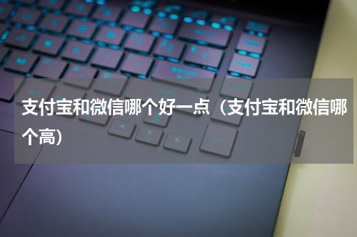 支付宝和微信哪个好一点（支付宝和微信哪个高）