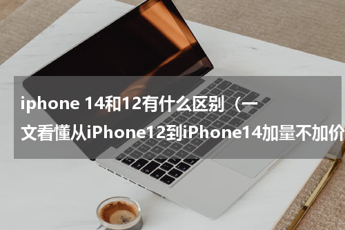 iphone 14和12有什么区别（一文看懂从iPhone12到iPhone14加量不加价）