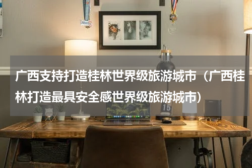 广西支持打造桂林世界级旅游城市（广西桂林打造最具安全感世界级旅游城市）