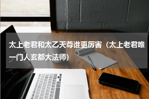 太上老君和太乙天尊谁更厉害（太上老君唯一门人玄都大法师）