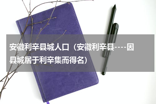 安徽利辛县城人口（安徽利辛县----因县城居于利辛集而得名）