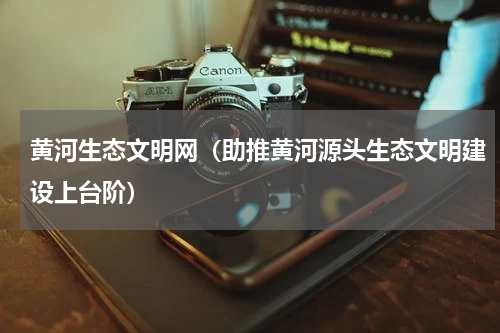 黄河生态文明网（助推黄河源头生态文明建设上台阶）