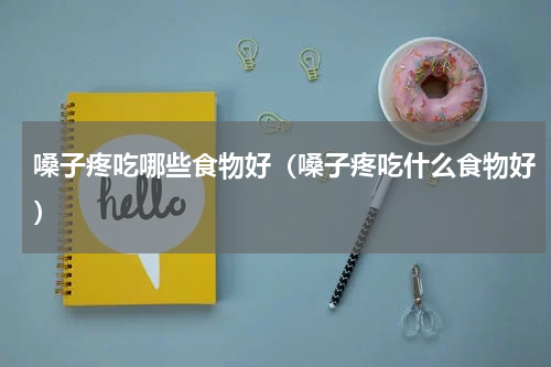嗓子疼吃哪些食物好（嗓子疼吃什么食物好）
