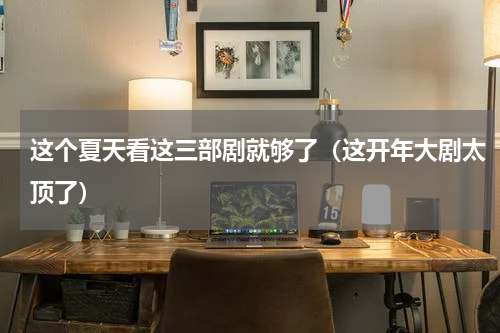 这个夏天看这三部剧就够了（这开年大剧太顶了）