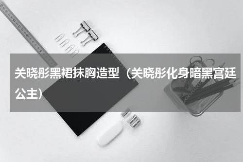 关晓彤黑裙抹胸造型（关晓彤化身暗黑宫廷公主）