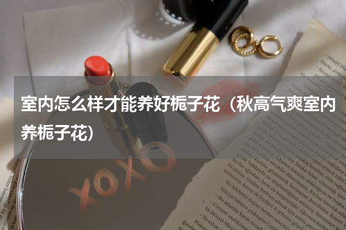 室内怎么样才能养好栀子花（秋高气爽室内养栀子花）