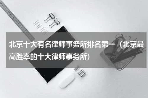 北京十大有名律师事务所排名第一（北京最高胜率的十大律师事务所）
