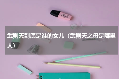 武则天到底是谁的女儿（武则天之母是哪里人）