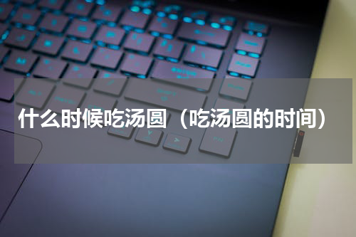 什么时候吃汤圆（吃汤圆的时间）