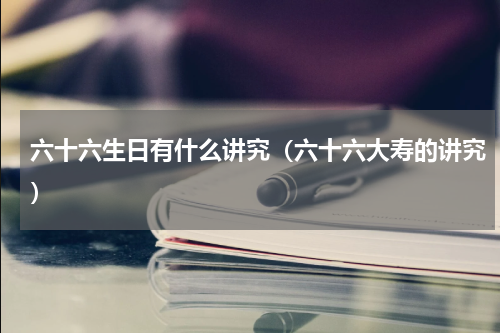 六十六生日有什么讲究（六十六大寿的讲究）