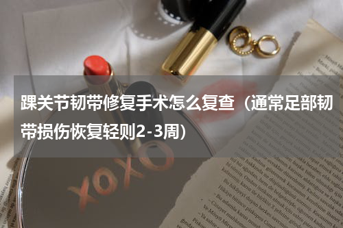 踝关节韧带修复手术怎么复查（通常足部韧带损伤恢复轻则2-3周）