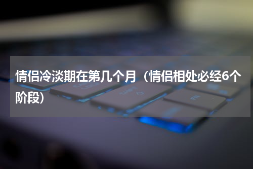 情侣冷淡期在第几个月（情侣相处必经6个阶段）