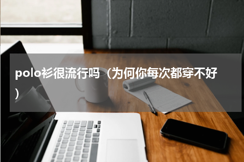 polo衫很流行吗（为何你每次都穿不好）