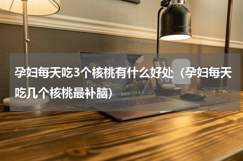 孕妇每天吃3个核桃有什么好处（孕妇每天吃几个核桃最补脑）