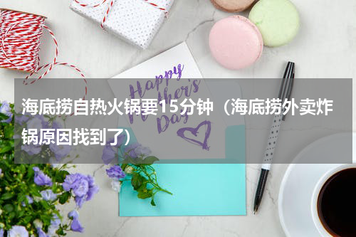 海底捞自热火锅要15分钟（海底捞外卖炸锅原因找到了）