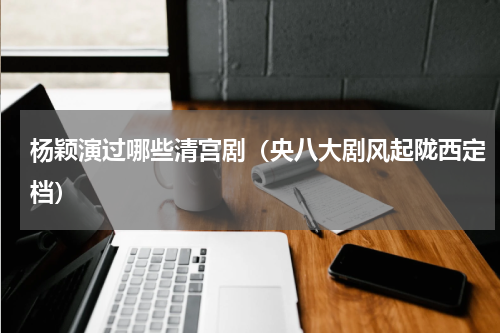 杨颖演过哪些清宫剧（央八大剧风起陇西定档）