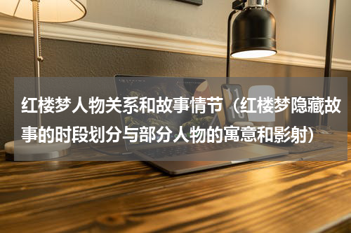 红楼梦人物关系和故事情节（红楼梦隐藏故事的时段划分与部分人物的寓意和影射）