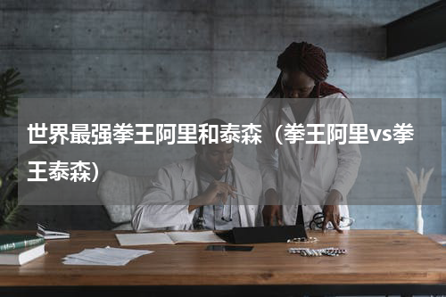 世界最强拳王阿里和泰森（拳王阿里vs拳王泰森）