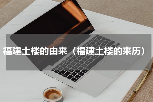 福建土楼的由来（福建土楼的来历）