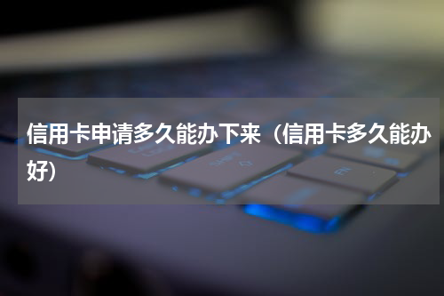 信用卡申请多久能办下来（信用卡多久能办好）