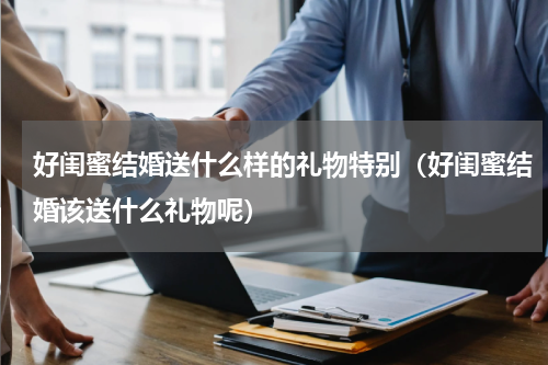 好闺蜜结婚送什么样的礼物特别（好闺蜜结婚该送什么礼物呢）
