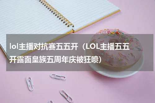 lol主播对抗赛五五开（LOL主播五五开露面皇族五周年庆被狂喷）