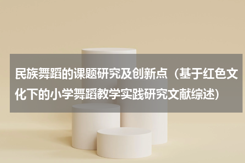 民族舞蹈的课题研究及创新点（基于红色文化下的小学舞蹈教学实践研究文献综述）
