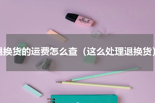退换货的运费怎么查（这么处理退换货）