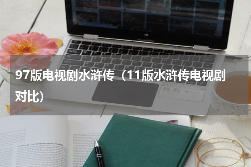 97版电视剧水浒传（11版水浒传电视剧对比）