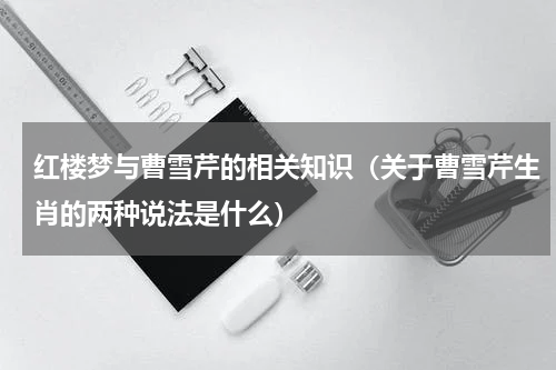 红楼梦与曹雪芹的相关知识（关于曹雪芹生肖的两种说法是什么）