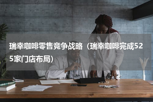 瑞幸咖啡零售竞争战略（瑞幸咖啡完成525家门店布局）