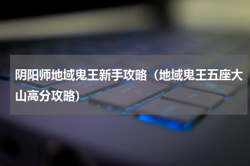 阴阳师地域鬼王新手攻略（地域鬼王五座大山高分攻略）