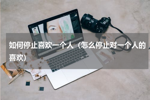 如何停止喜欢一个人（怎么停止对一个人的喜欢）