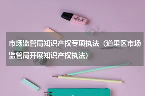市场监管局知识产权专项执法（道里区市场监管局开展知识产权执法）
