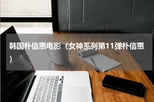 韩国朴信惠电影（女神系列第11弹朴信惠）