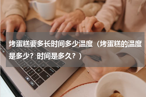 烤蛋糕要多长时间多少温度（烤蛋糕的温度是多少？时间是多久？）