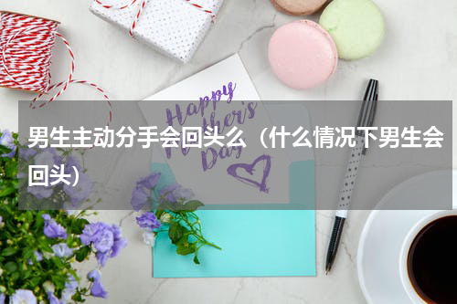 男生主动分手会回头么（什么情况下男生会回头）