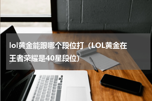 lol黄金能跟哪个段位打（LOL黄金在王者荣耀是40星段位）