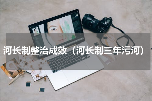 河长制整治成效（河长制三年污河）